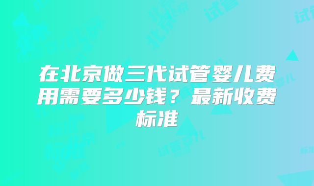 在北京做三代试管婴儿费用需要多少钱？最新收费标准