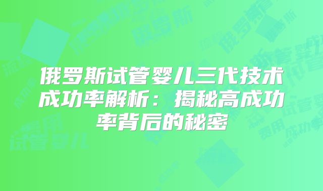 俄罗斯试管婴儿三代技术成功率解析:揭秘高成功率背后的秘密