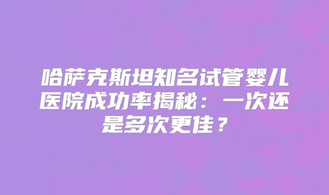 哈萨克斯坦知名试管婴儿医院成功率揭秘：一次还是多次更佳？