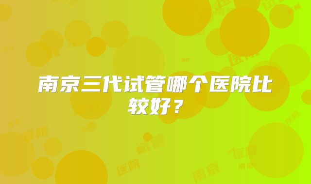 南京三代试管哪个医院比较好?