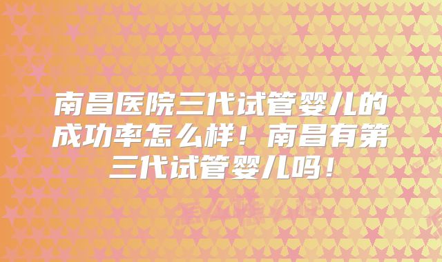 南昌医院三代试管婴儿的成功率怎么样！南昌有第三代试管婴儿吗！