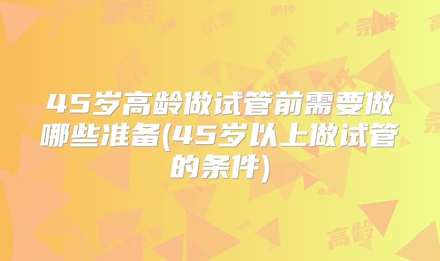 45岁高龄做试管前需要做哪些准备(45岁以上做试管的条件)