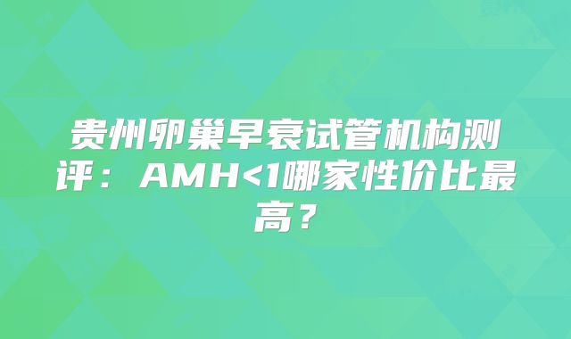 贵州卵巢早衰试管机构测评:AMH<1哪家性价比最高?