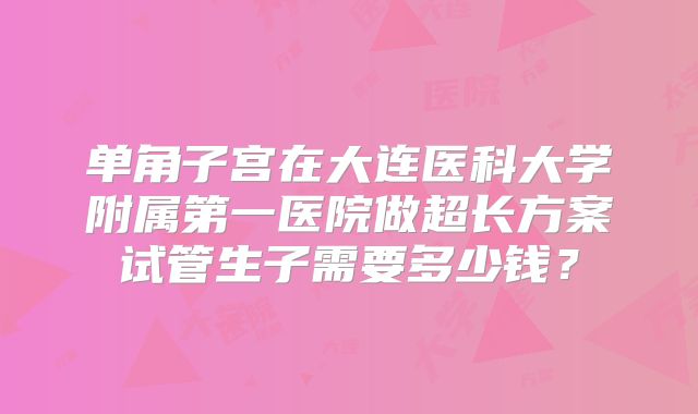 单角子宫在大连医科大学附属第一医院做超长方案试管生子需要多少钱?