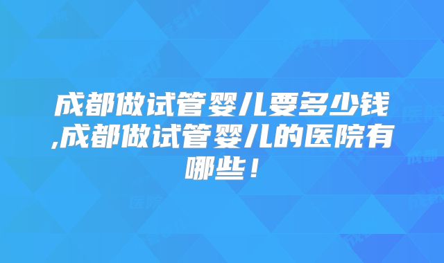 成都做试管婴儿要多少钱,成都做试管婴儿的医院有哪些！