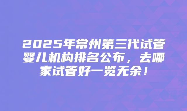 2025年常州第三代试管婴儿机构排名公布，去哪家试管好一览无余！