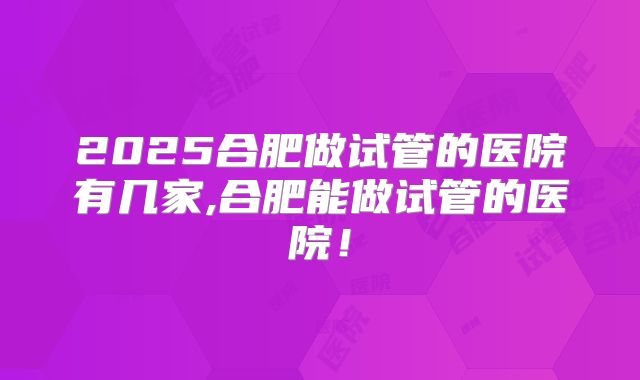 2025合肥做试管的医院有几家,合肥能做试管的医院！
