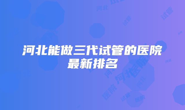 河北能做三代试管的医院最新排名