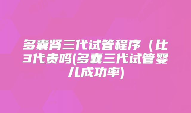 多囊肾三代试管程序（比3代贵吗(多囊三代试管婴儿成功率)