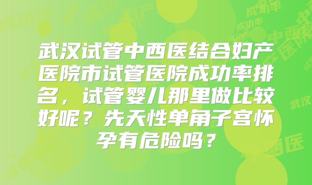 武汉试管中西医结合妇产医院市试管医院成功率排名，试管婴儿那里做比较好呢？先天性单角子宫怀孕有危险吗？