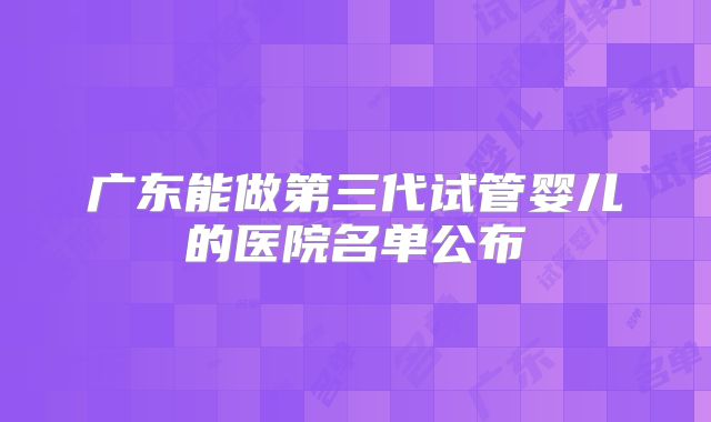 广东能做第三代试管婴儿的医院名单公布