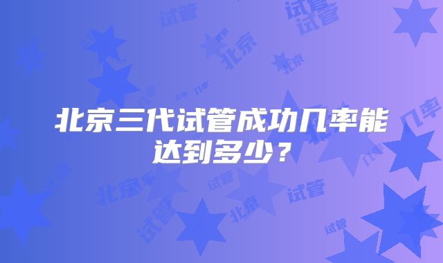 北京三代试管成功几率能达到多少？