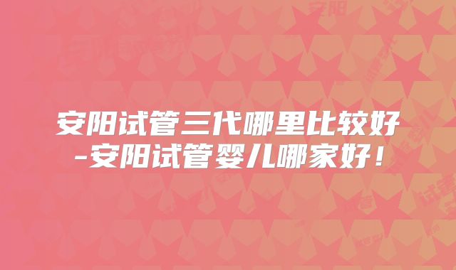 安阳试管三代哪里比较好-安阳试管婴儿哪家好！