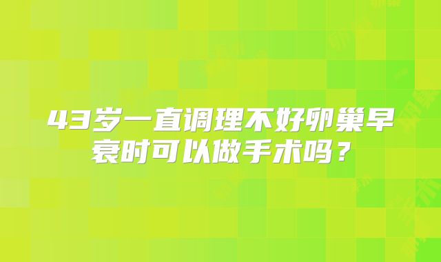 43岁一直调理不好卵巢早衰时可以做手术吗？