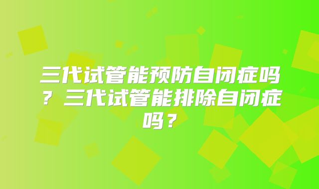 三代试管能预防自闭症吗？三代试管能排除自闭症吗？