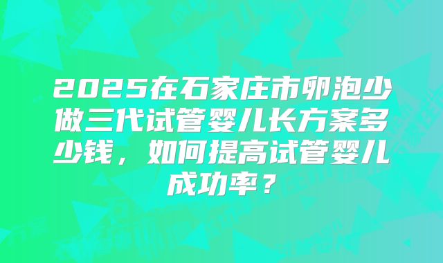 2025在石家庄市卵泡少做三代试管婴儿长方案多少钱，如何提高试管婴儿成功率？