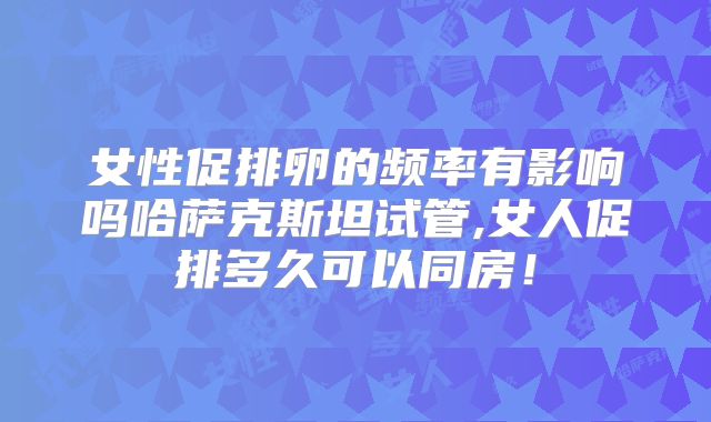 女性促排卵的频率有影响吗哈萨克斯坦试管,女人促排多久可以同房！
