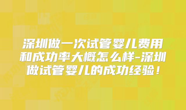 深圳做一次试管婴儿费用和成功率大概怎么样-深圳做试管婴儿的成功经验！