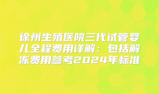 徐州生殖医院三代试管婴儿全程费用详解：包括解冻费用参考2024年标准