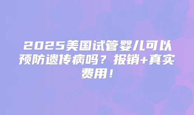 2025美国试管婴儿可以预防遗传病吗？报销+真实费用！