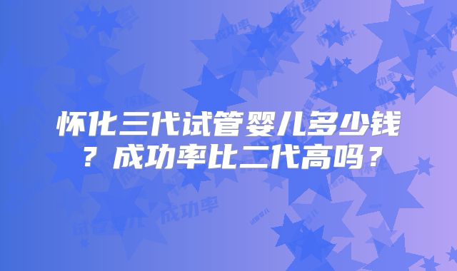 怀化三代试管婴儿多少钱？成功率比二代高吗？