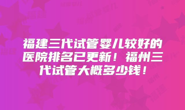 福建三代试管婴儿较好的医院排名已更新！福州三代试管大概多少钱！