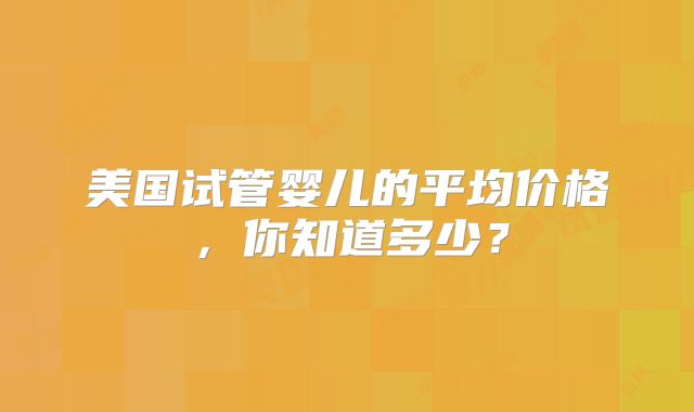 美国试管婴儿的平均价格，你知道多少？