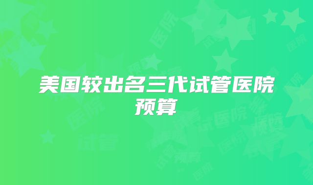 美国较出名三代试管医院预算