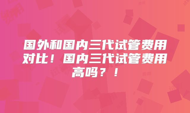 国外和国内三代试管费用对比！国内三代试管费用高吗？！