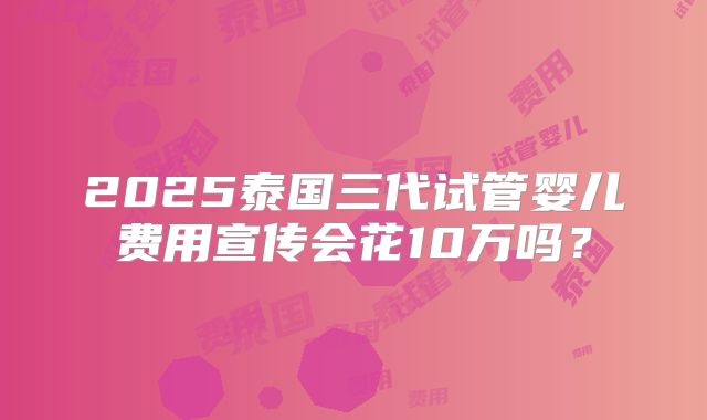 2025泰国三代试管婴儿费用宣传会花10万吗？