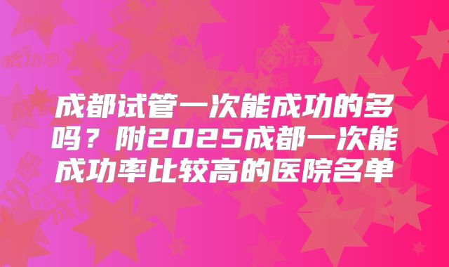 成都试管一次能成功的多吗?附2025成都一次能成功率比较高的医院名单