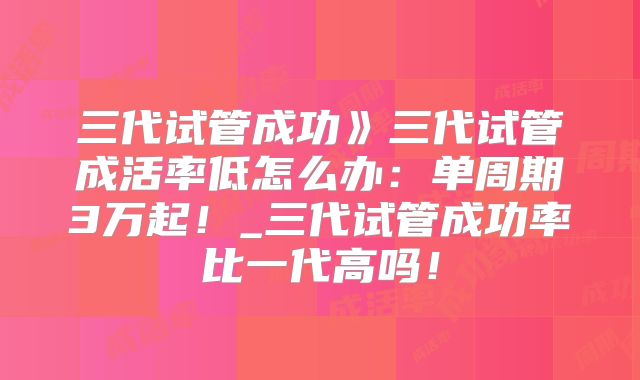 三代试管成功》三代试管成活率低怎么办：单周期3万起！_三代试管成功率比一代高吗！