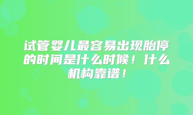 试管婴儿最容易出现胎停的时间是什么时候！什么机构靠谱！