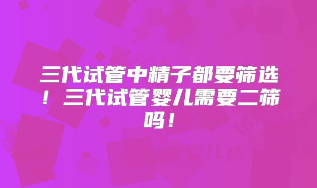 三代试管中精子都要筛选！三代试管婴儿需要二筛吗！