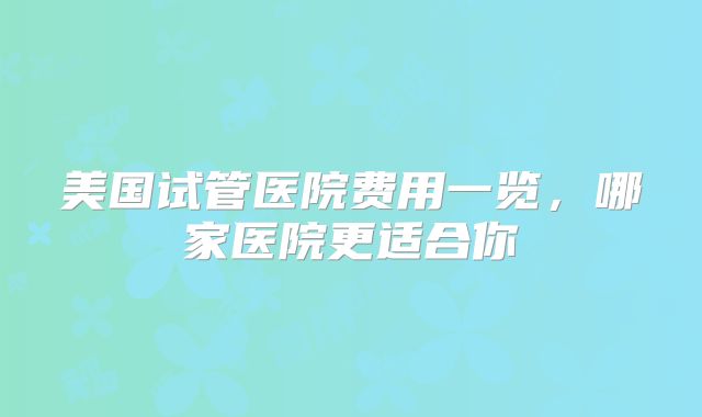美国试管医院费用一览，哪家医院更适合你