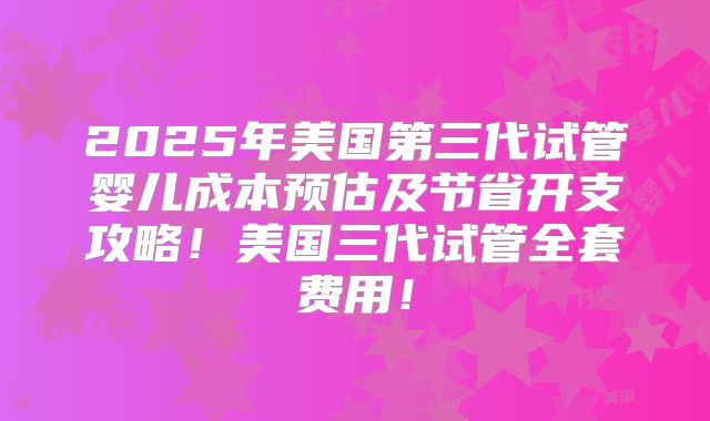 2025年美国第三代试管婴儿成本预估及节省开支攻略！美国三代试管全套费用！