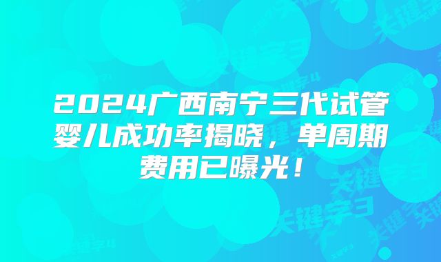2024广西南宁三代试管婴儿成功率揭晓，单周期费用已曝光！