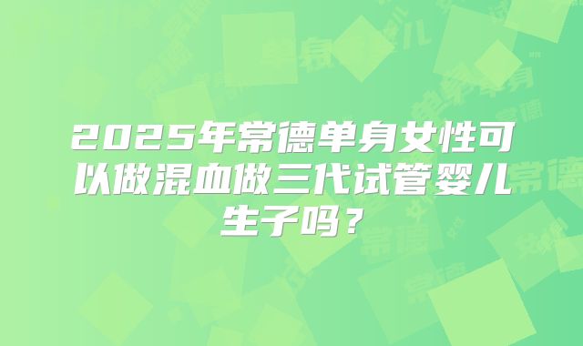 2025年常德单身女性可以做混血做三代试管婴儿生子吗？