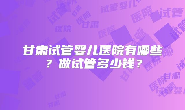 甘肃试管婴儿医院有哪些？做试管多少钱？