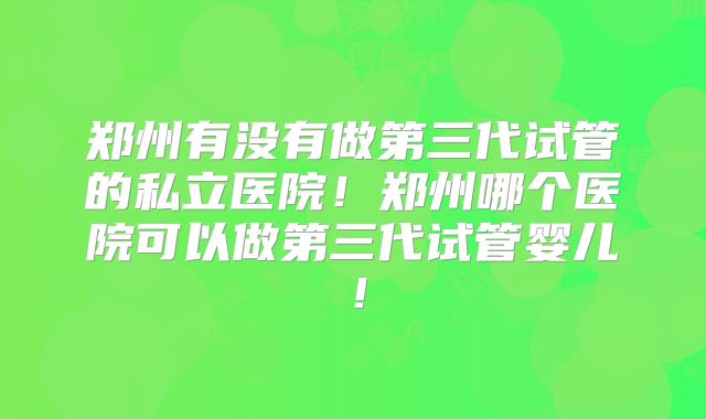 郑州有没有做第三代试管的私立医院！郑州哪个医院可以做第三代试管婴儿！