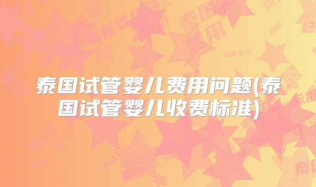 泰国试管婴儿费用问题(泰国试管婴儿收费标准)