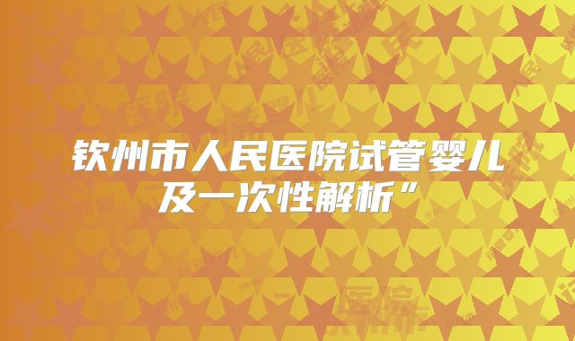 钦州市人民医院试管婴儿及一次性解析”