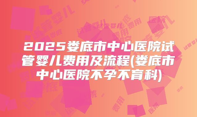 2025娄底市中心医院试管婴儿费用及流程(娄底市中心医院不孕不育科)