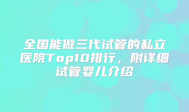 全国能做三代试管的私立医院Top10排行，附详细试管婴儿介绍