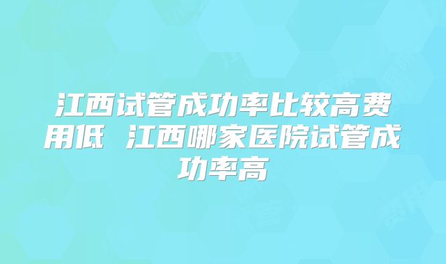 江西试管成功率比较高费用低 江西哪家医院试管成功率高