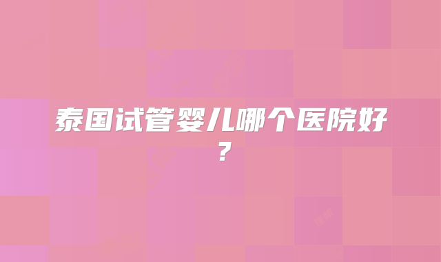 泰国试管婴儿哪个医院好?