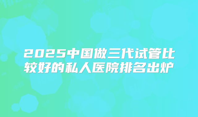 2025中国做三代试管比较好的私人医院排名出炉