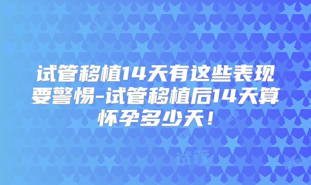 试管移植14天有这些表现要警惕-试管移植后14天算怀孕多少天！