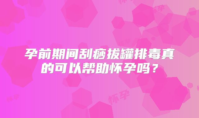 孕前期间刮痧拔罐排毒真的可以帮助怀孕吗？