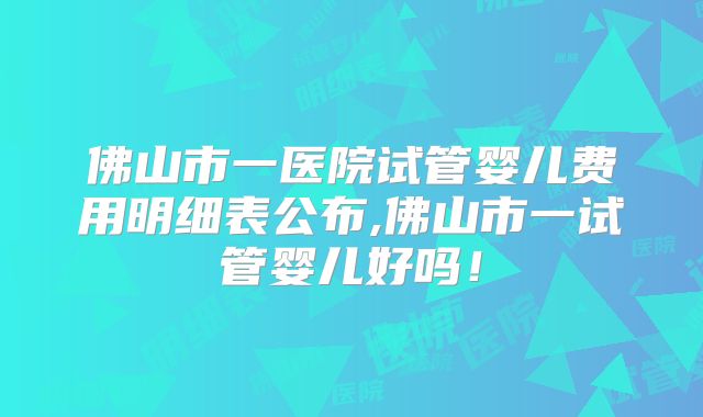 佛山市一医院试管婴儿费用明细表公布,佛山市一试管婴儿好吗！